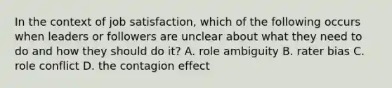 In the context of job satisfaction, which of the following occurs when leaders or followers are unclear about what they need to do and how they should do it? A. role ambiguity B. rater bias C. role conflict D. the contagion effect