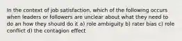 In the context of job satisfaction, which of the following occurs when leaders or followers are unclear about what they need to do an how they should do it a) role ambiguity b) rater bias c) role conflict d) the contagion effect