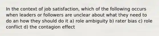 In the context of job satisfaction, which of the following occurs when leaders or followers are unclear about what they need to do an how they should do it a) role ambiguity b) rater bias c) role conflict d) the contagion effect