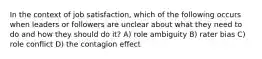 In the context of job satisfaction, which of the following occurs when leaders or followers are unclear about what they need to do and how they should do it? A) role ambiguity B) rater bias C) role conflict D) the contagion effect