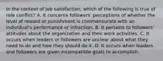 In the context of job satisfaction, which of the following is true of role conflict? A. It concerns followers' perceptions of whether the level of reward or punishment is commensurate with an individual's performance or infraction. B. It pertains to followers' attitudes about the organization and their work activities. C. It occurs when leaders or followers are unclear about what they need to do and how they should do it. D. It occurs when leaders and followers are given incompatible goals to accomplish.