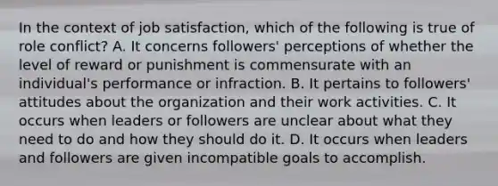 In the context of job satisfaction, which of the following is true of role conflict? A. It concerns followers' perceptions of whether the level of reward or punishment is commensurate with an individual's performance or infraction. B. It pertains to followers' attitudes about the organization and their work activities. C. It occurs when leaders or followers are unclear about what they need to do and how they should do it. D. It occurs when leaders and followers are given incompatible goals to accomplish.