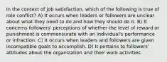 In the context of job satisfaction, which of the following is true of role conflict? A) It occurs when leaders or followers are unclear about what they need to do and how they should do it. B) It concerns followers' perceptions of whether the level of reward or punishment is commensurate with an individual's performance or infraction. C) It occurs when leaders and followers are given incompatible goals to accomplish. D) It pertains to followers' attitudes about the organization and their work activities.