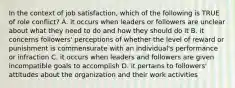 In the context of job satisfaction, which of the following is TRUE of role conflict? A. it occurs when leaders or followers are unclear about what they need to do and how they should do it B. it concerns followers' perceptions of whether the level of reward or punishment is commensurate with an individual's performance or infraction C. it occurs when leaders and followers are given incompatible goals to accomplish D. it pertains to followers' attitudes about the organization and their work activities