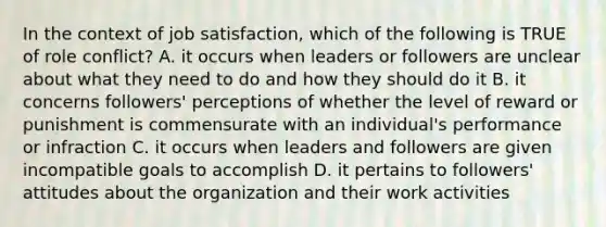 In the context of job satisfaction, which of the following is TRUE of role conflict? A. it occurs when leaders or followers are unclear about what they need to do and how they should do it B. it concerns followers' perceptions of whether the level of reward or punishment is commensurate with an individual's performance or infraction C. it occurs when leaders and followers are given incompatible goals to accomplish D. it pertains to followers' attitudes about the organization and their work activities