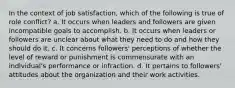 In the context of job satisfaction, which of the following is true of role conflict? a. It occurs when leaders and followers are given incompatible goals to accomplish. b. It occurs when leaders or followers are unclear about what they need to do and how they should do it. c. It concerns followers' perceptions of whether the level of reward or punishment is commensurate with an individual's performance or infraction. d. It pertains to followers' attitudes about the organization and their work activities.