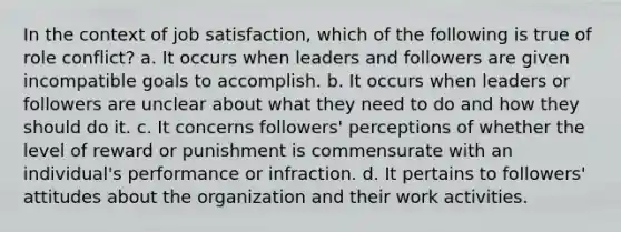 In the context of job satisfaction, which of the following is true of role conflict? a. It occurs when leaders and followers are given incompatible goals to accomplish. b. It occurs when leaders or followers are unclear about what they need to do and how they should do it. c. It concerns followers' perceptions of whether the level of reward or punishment is commensurate with an individual's performance or infraction. d. It pertains to followers' attitudes about the organization and their work activities.