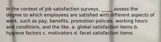 In the context of job satisfaction surveys, _____ assess the degree to which employees are satisfied with different aspects of work, such as pay, benefits, promotion policies, working hours and conditions, and the like. a. global satisfaction items b. hygiene factors c. motivators d. facet satisfaction items