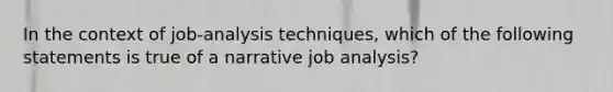 In the context of job-analysis techniques, which of the following statements is true of a narrative job analysis?