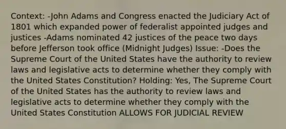 Context: -John Adams and Congress enacted the Judiciary Act of 1801 which expanded power of federalist appointed judges and justices -Adams nominated 42 justices of the peace two days before Jefferson took office (Midnight Judges) Issue: -Does the Supreme Court of the United States have the authority to review laws and legislative acts to determine whether they comply with the United States Constitution? Holding: Yes, The Supreme Court of the United States has the authority to review laws and legislative acts to determine whether they comply with the United States Constitution ALLOWS FOR JUDICIAL REVIEW