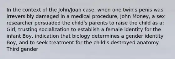 In the context of the John/Joan case. when one twin's penis was irreversibly damaged in a medical procedure, John Money, a sex researcher persuaded the child's parents to raise the child as a: Girl, trusting socialization to establish a female identity for the infant Boy, indication that biology determines a gender identity Boy, and to seek treatment for the child's destroyed anatomy Third gender