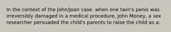 In the context of the John/Joan case. when one twin's penis was irreversibly damaged in a medical procedure, John Money, a sex researcher persuaded the child's parents to raise the child as a: