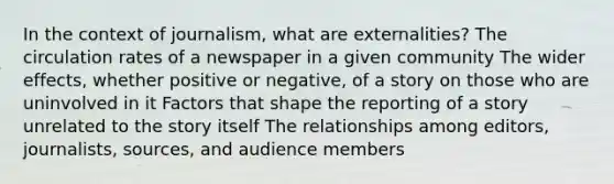 In the context of journalism, what are externalities? The circulation rates of a newspaper in a given community The wider effects, whether positive or negative, of a story on those who are uninvolved in it Factors that shape the reporting of a story unrelated to the story itself The relationships among editors, journalists, sources, and audience members