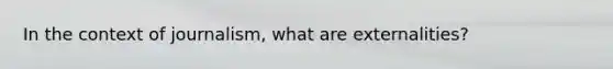 In the context of journalism, what are externalities?