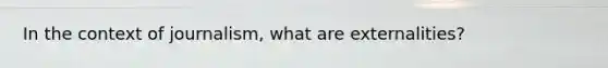 In the context of journalism, what are externalities?