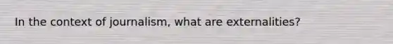 In the context of journalism, what are externalities?