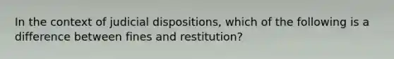 In the context of judicial dispositions, which of the following is a difference between fines and restitution?