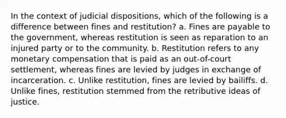 In the context of judicial dispositions, which of the following is a difference between fines and restitution? a. Fines are payable to the government, whereas restitution is seen as reparation to an injured party or to the community. b. Restitution refers to any monetary compensation that is paid as an out-of-court settlement, whereas fines are levied by judges in exchange of incarceration. c. Unlike restitution, fines are levied by bailiffs. d. Unlike fines, restitution stemmed from the retributive ideas of justice.