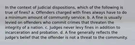 In the context of judicial dispositions, which of the following is true of fines? a. Offenders charged with fines always have to do a minimum amount of community service. b. A fine is usually levied on offenders who commit crimes that threaten the integrity of a nation. c. Judges never levy fines in addition to incarceration and probation. d. A fine generally reflects the judge's belief that the offender is not a threat to the community.