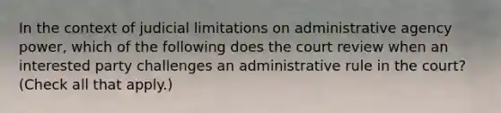 In the context of judicial limitations on administrative agency power, which of the following does the court review when an interested party challenges an administrative rule in the court? (Check all that apply.)