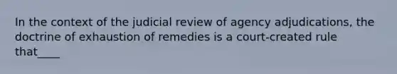 In the context of the judicial review of agency adjudications, the doctrine of exhaustion of remedies is a court-created rule that____