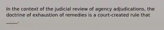 In the context of the judicial review of agency adjudications, the doctrine of exhaustion of remedies is a court-created rule that _____.