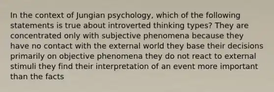 In the context of Jungian psychology, which of the following statements is true about introverted thinking types? They are concentrated only with subjective phenomena because they have no contact with the external world they base their decisions primarily on objective phenomena they do not react to external stimuli they find their interpretation of an event more important than the facts