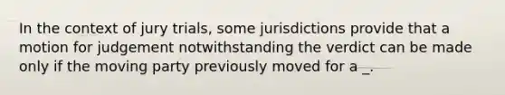 In the context of jury trials, some jurisdictions provide that a motion for judgement notwithstanding the verdict can be made only if the moving party previously moved for a _.