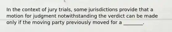 In the context of jury trials, some jurisdictions provide that a motion for judgment notwithstanding the verdict can be made only if the moving party previously moved for a ________.