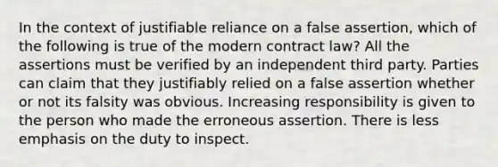 In the context of justifiable reliance on a false assertion, which of the following is true of the modern contract law? All the assertions must be verified by an independent third party. Parties can claim that they justifiably relied on a false assertion whether or not its falsity was obvious. Increasing responsibility is given to the person who made the erroneous assertion. There is less emphasis on the duty to inspect.