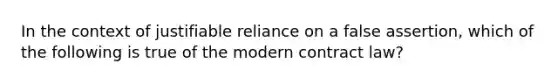 In the context of justifiable reliance on a false assertion, which of the following is true of the modern contract law?