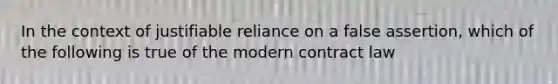 In the context of justifiable reliance on a false assertion, which of the following is true of the modern contract law