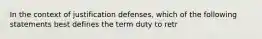 In the context of justification defenses, which of the following statements best defines the term duty to retr