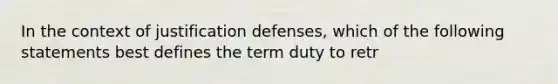 In the context of justification defenses, which of the following statements best defines the term duty to retr