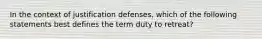 In the context of justification defenses, which of the following statements best defines the term duty to retreat?