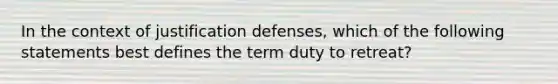 In the context of justification defenses, which of the following statements best defines the term duty to retreat?