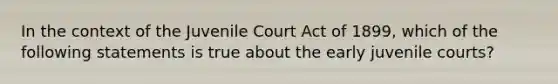 In the context of the Juvenile Court Act of 1899, which of the following statements is true about the early juvenile courts?