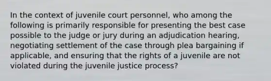 In the context of juvenile court personnel, who among the following is primarily responsible for presenting the best case possible to the judge or jury during an adjudication hearing, negotiating settlement of the case through plea bargaining if applicable, and ensuring that the rights of a juvenile are not violated during the juvenile justice process?