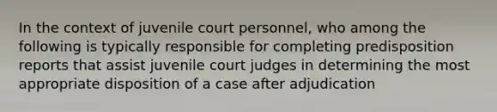 In the context of juvenile court personnel, who among the following is typically responsible for completing predisposition reports that assist juvenile court judges in determining the most appropriate disposition of a case after adjudication