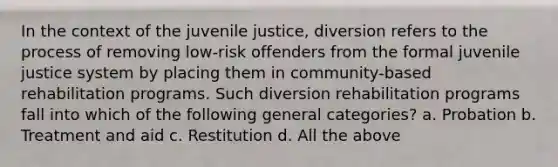 In the context of the juvenile justice, diversion refers to the process of removing low-risk offenders from the formal juvenile justice system by placing them in community-based rehabilitation programs. Such diversion rehabilitation programs fall into which of the following general categories? a. Probation b. Treatment and aid c. Restitution d. All the above