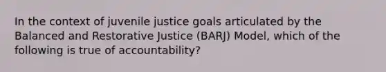 In the context of juvenile justice goals articulated by the Balanced and Restorative Justice (BARJ) Model, which of the following is true of accountability?