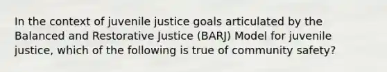 In the context of juvenile justice goals articulated by the Balanced and Restorative Justice (BARJ) Model for juvenile justice, which of the following is true of community safety?