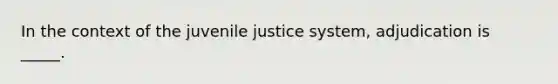 In the context of the juvenile justice system, adjudication is _____.