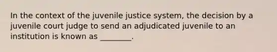 In the context of the juvenile justice system, the decision by a juvenile court judge to send an adjudicated juvenile to an institution is known as ________.