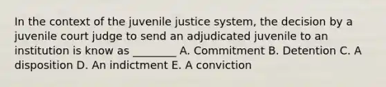 In the context of the juvenile justice system, the decision by a juvenile court judge to send an adjudicated juvenile to an institution is know as ________ A. Commitment B. Detention C. A disposition D. An indictment E. A conviction