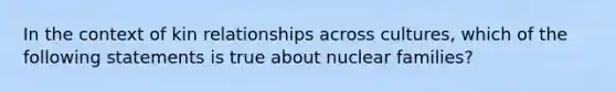 In the context of kin relationships across cultures, which of the following statements is true about nuclear families?