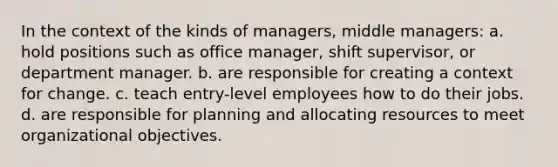 In the context of the kinds of managers, middle managers: a. hold positions such as office manager, shift supervisor, or department manager. b. are responsible for creating a context for change. c. teach entry-level employees how to do their jobs. d. are responsible for planning and allocating resources to meet organizational objectives.