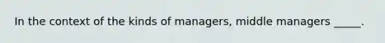 In the context of the kinds of managers, middle managers _____.