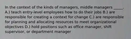 In the context of the kinds of managers, middle managers _____. A.) teach entry-level employees how to do their jobs B.) are responsible for creating a context for change C.) are responsible for planning and allocating resources to meet organizational objectives D.) hold positions such as office manager, shift supervisor, or department manager