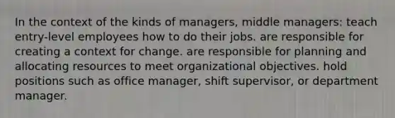 In the context of the kinds of managers, middle managers: teach entry-level employees how to do their jobs. are responsible for creating a context for change. are responsible for planning and allocating resources to meet organizational objectives. hold positions such as office manager, shift supervisor, or department manager.